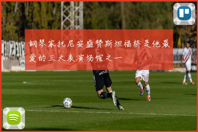 钢琴家托尼安盛赞斯坦福桥是他最爱的三大表演场馆之一