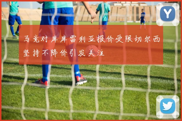 马竞对库库雷利亚报价受限切尔西坚持不降价引发关注