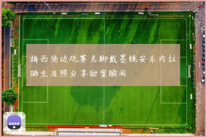 梅西场边观赛光脚戴墨镜安东内拉晒生活照分享甜蜜瞬间