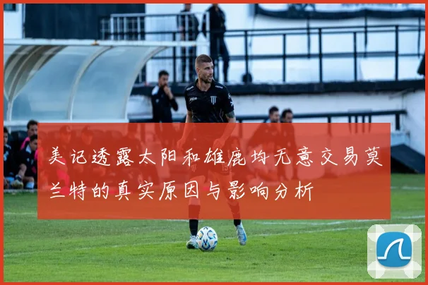 美记透露太阳和雄鹿均无意交易莫兰特的真实原因与影响分析