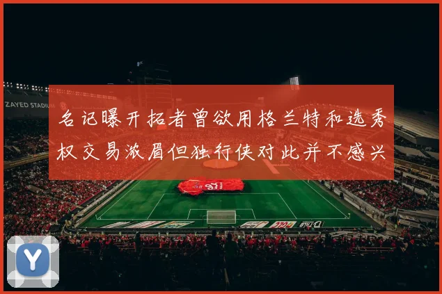 名记曝开拓者曾欲用格兰特和选秀权交易浓眉但独行侠对此并不感兴趣