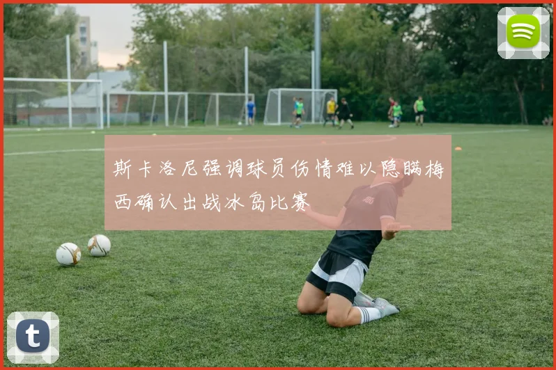 斯卡洛尼强调球员伤情难以隐瞒梅西确认出战冰岛比赛