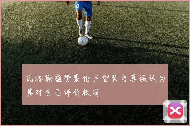 瓦格勒盛赞泰伦卢智慧与真诚认为其对自己评价极高