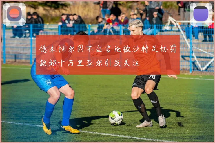 德米拉尔因不当言论被沙特足协罚款超十万里亚尔引发关注