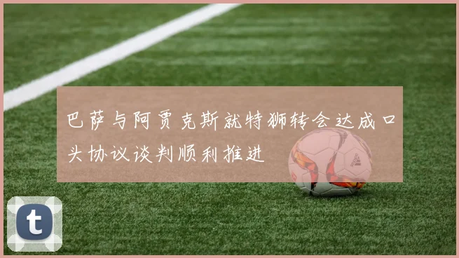 巴萨与阿贾克斯就特狮转会达成口头协议谈判顺利推进