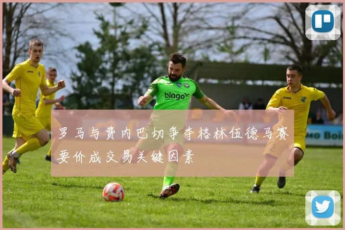 罗马与费内巴切争夺格林伍德马赛要价成交易关键因素
