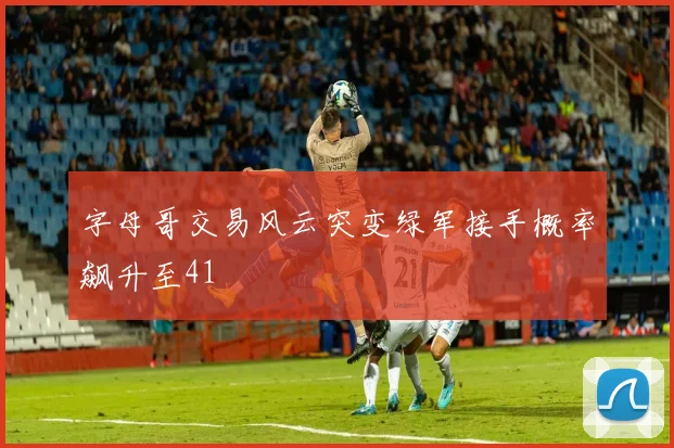 字母哥交易风云突变绿军接手概率飙升至41