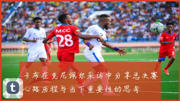 卡布在克尼佩尔采访中分享总决赛心路历程与当下重要性的思考