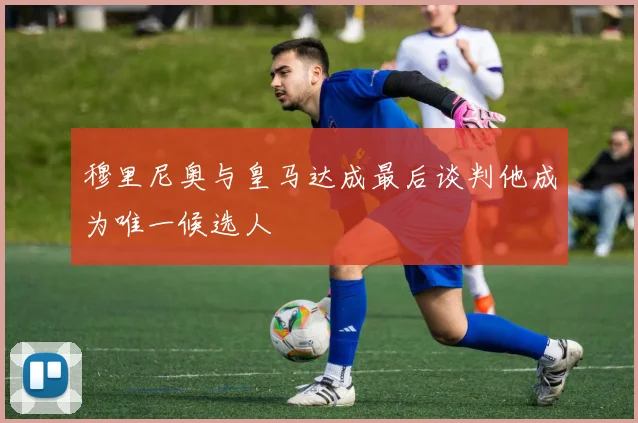 穆里尼奥与皇马达成最后谈判他成为唯一候选人