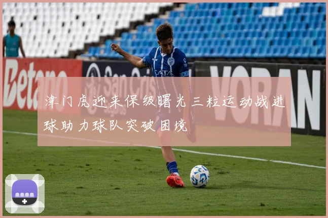 津门虎迎来保级曙光三粒运动战进球助力球队突破困境