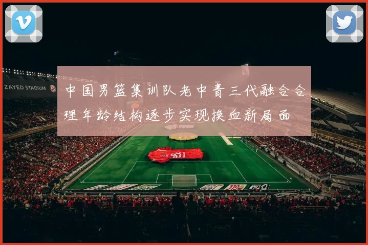 中国男篮集训队老中青三代融合合理年龄结构逐步实现换血新局面