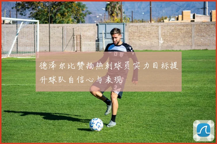 德泽尔比赞扬热刺球员实力目标提升球队自信心与表现