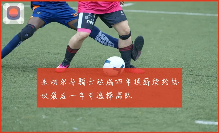 米切尔与骑士达成四年顶薪续约协议最后一年可选择离队